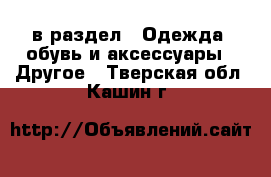  в раздел : Одежда, обувь и аксессуары » Другое . Тверская обл.,Кашин г.